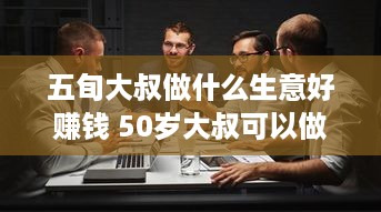 五旬大叔做什么生意好赚钱 50岁大叔可以做什么工作