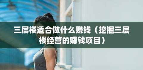 三层楼适合做什么赚钱（挖掘三层楼经营的赚钱项目）