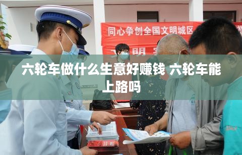 六轮车做什么生意好赚钱 六轮车能上路吗