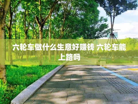 六轮车做什么生意好赚钱 六轮车能上路吗