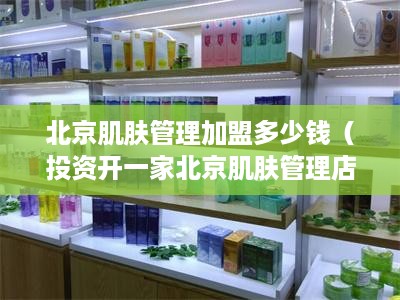 北京肌肤管理加盟多少钱（投资开一家北京肌肤管理店需要多少资金）