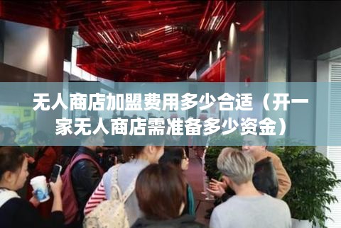 无人商店加盟费用多少合适（开一家无人商店需准备多少资金）