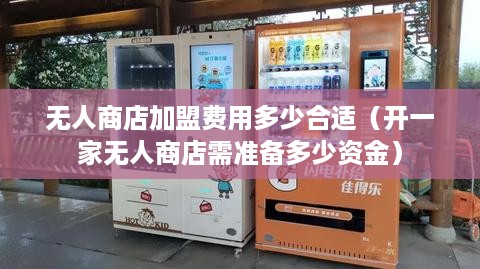 无人商店加盟费用多少合适（开一家无人商店需准备多少资金）