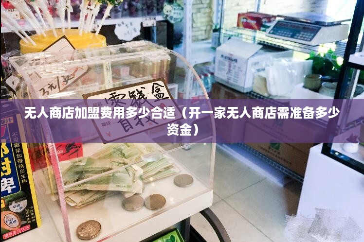 无人商店加盟费用多少合适（开一家无人商店需准备多少资金）