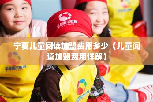 宁夏儿童阅读加盟费用多少（儿童阅读加盟费用详解）
