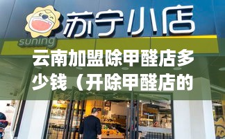 云南加盟除甲醛店多少钱（开除甲醛店的投资费用）