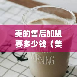 美的售后加盟要多少钱（美的加盟费用详解）
