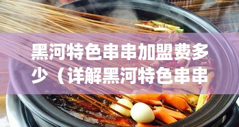 黑河特色串串加盟费多少（详解黑河特色串串加盟条件及费用）