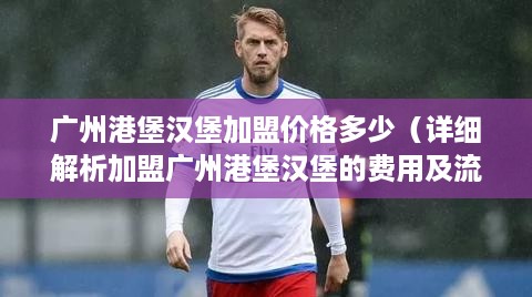 广州港堡汉堡加盟价格多少（详细解析加盟广州港堡汉堡的费用及流程）