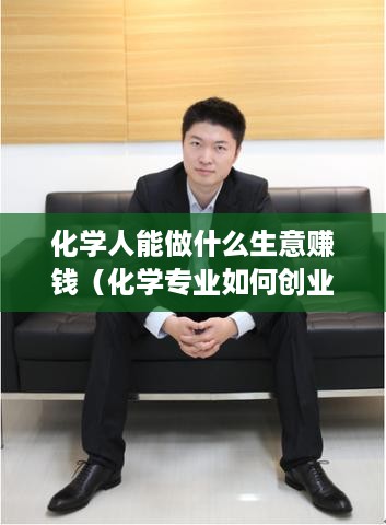 化学人能做什么生意赚钱（化学专业如何创业）