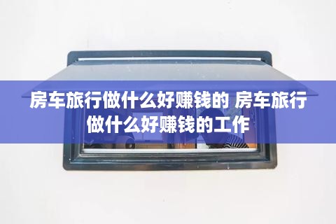 房车旅行做什么好赚钱的 房车旅行做什么好赚钱的工作