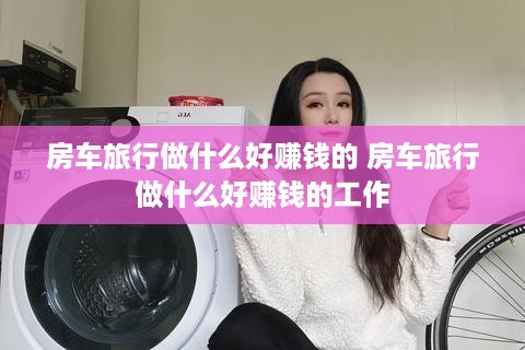 房车旅行做什么好赚钱的 房车旅行做什么好赚钱的工作