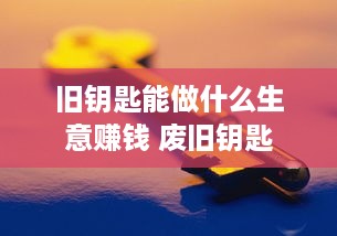 旧钥匙能做什么生意赚钱 废旧钥匙