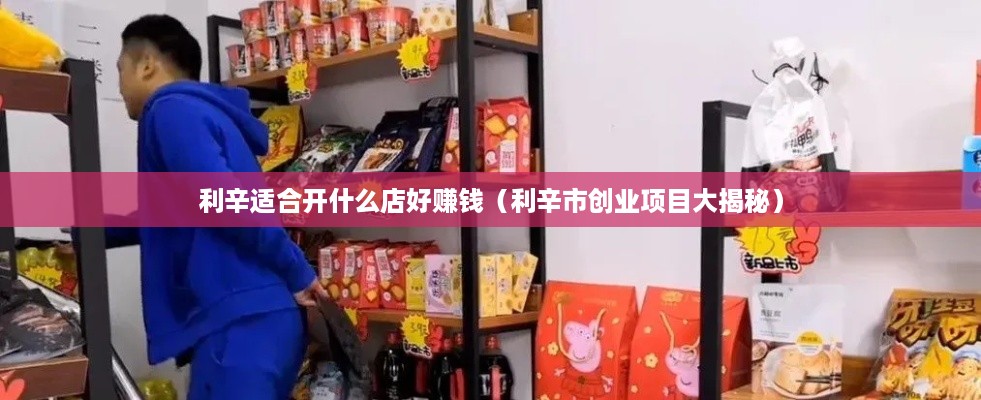 利辛适合开什么店好赚钱（利辛市创业项目大揭秘）