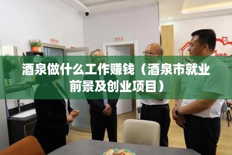 酒泉做什么工作赚钱（酒泉市就业前景及创业项目）