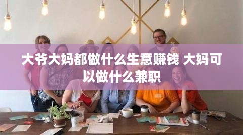 大爷大妈都做什么生意赚钱 大妈可以做什么兼职