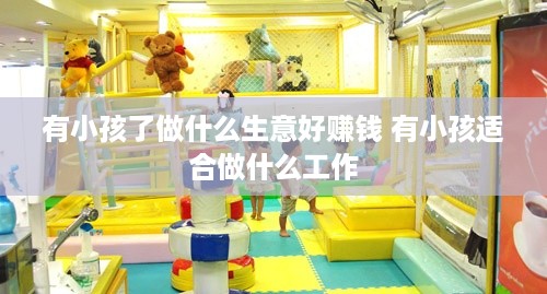 有小孩了做什么生意好赚钱 有小孩适合做什么工作