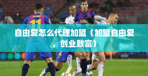 自由爱怎么代理加盟（加盟自由爱，创业致富）