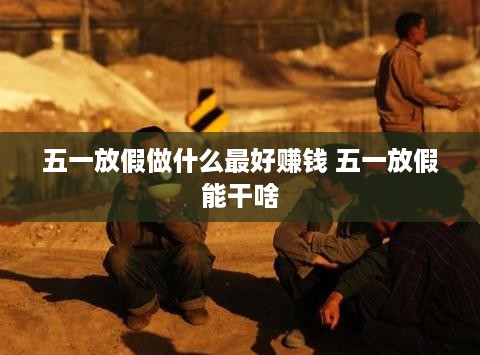 五一放假做什么最好赚钱 五一放假能干啥