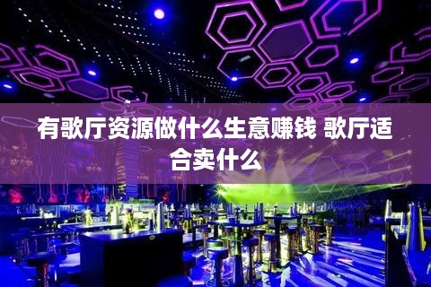 有歌厅资源做什么生意赚钱 歌厅适合卖什么