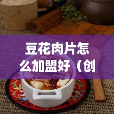豆花肉片怎么加盟好（创业者必读豆花肉片加盟指南）