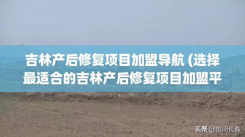 吉林产后修复项目加盟导航 (选择最适合的吉林产后修复项目加盟平台)