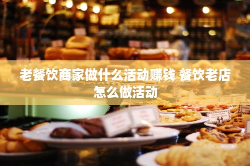 老餐饮商家做什么活动赚钱 餐饮老店怎么做活动