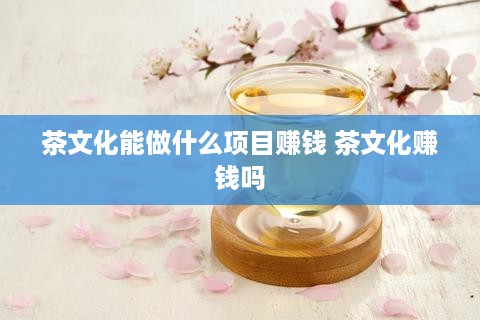 茶文化能做什么项目赚钱 茶文化赚钱吗