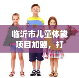 临沂市儿童体能项目加盟，打造孩子健康成长的新选择