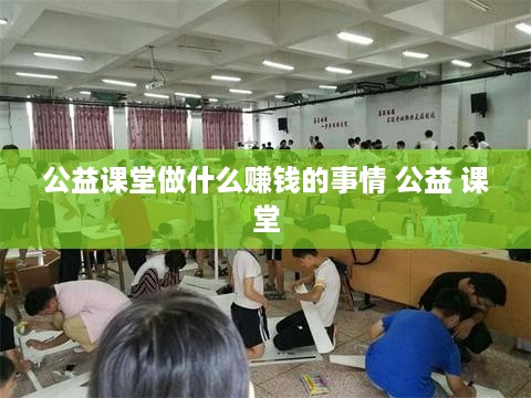 公益课堂做什么赚钱的事情 公益 课堂