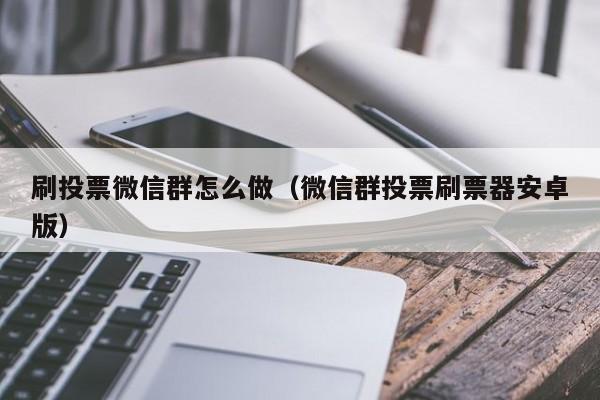 刷投票微信群怎么做(微信群投票刷票器安卓版)