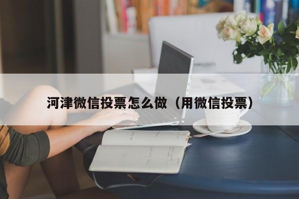 河津微信投票怎么做(用微信投票)