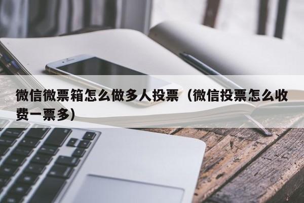 微信微票箱怎么做多人投票(微信投票怎么收费一票多)