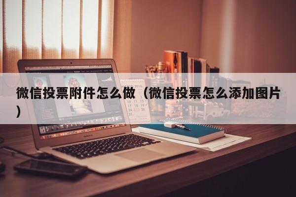 微信投票附件怎么做(微信投票怎么添加图片)
