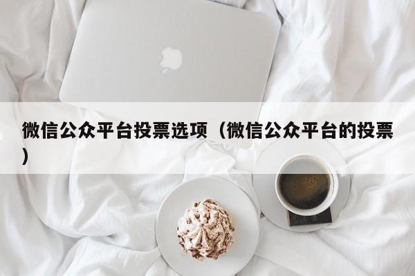 微信公众平台投票选项(微信公众平台的投票)