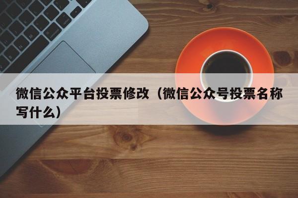 微信公众平台投票修改(微信公众号投票名称写什么)