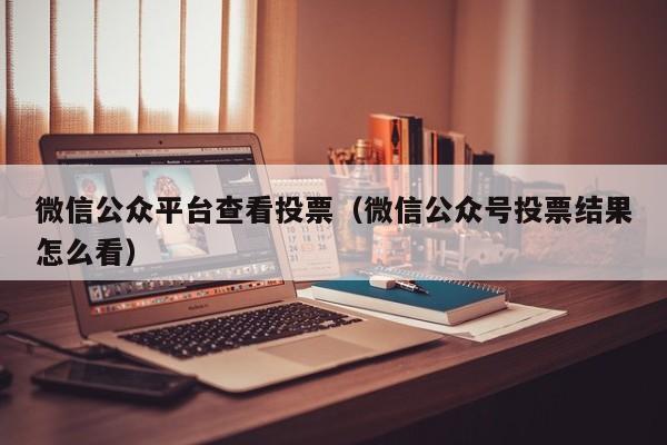 微信公众平台查看投票(微信公众号投票结果怎么看)