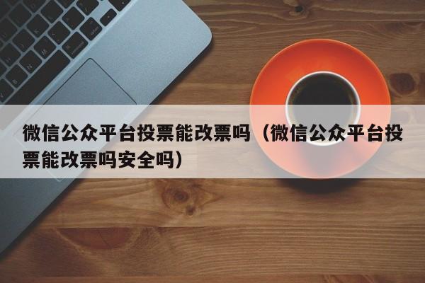微信公众平台投票能改票吗(微信公众平台投票能改票吗安全吗)