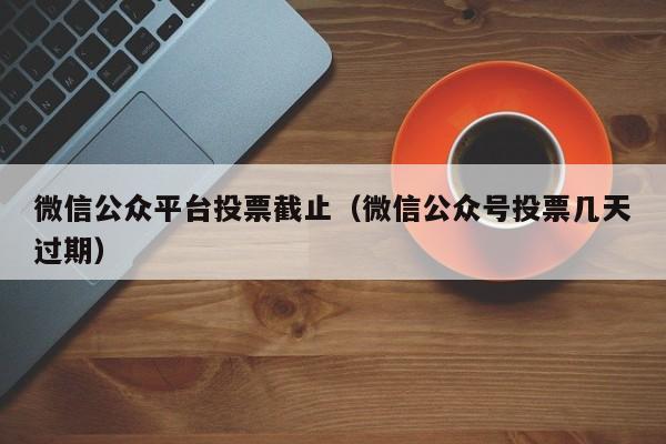 微信公众平台投票截止(微信公众号投票几天过期)
