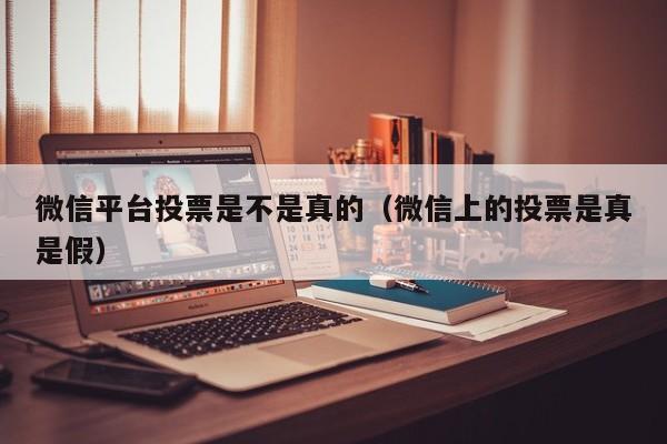 微信平台投票是不是真的(微信上的投票是真是假)