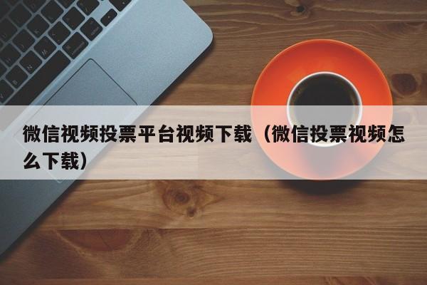 微信视频投票平台视频下载(微信投票视频怎么下载)