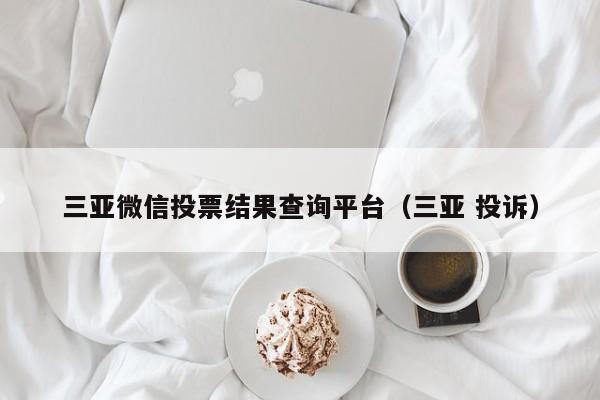 三亚微信投票结果查询平台(三亚 投诉)