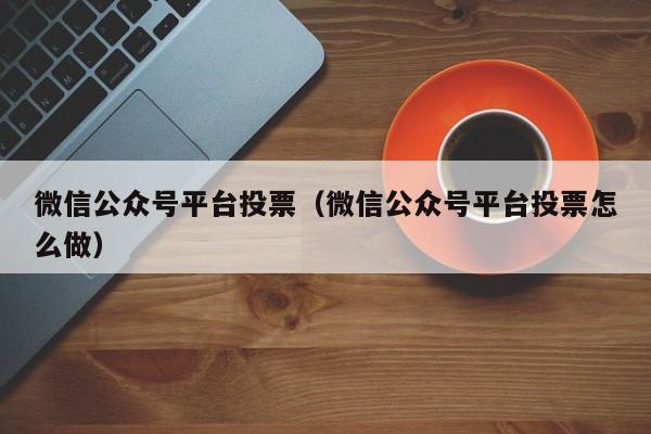 微信公众号平台投票(微信公众号平台投票怎么做)