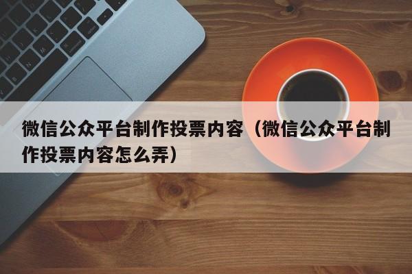 微信公众平台制作投票内容(微信公众平台制作投票内容怎么弄)