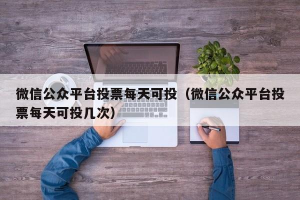 微信公众平台投票每天可投(微信公众平台投票每天可投几次)