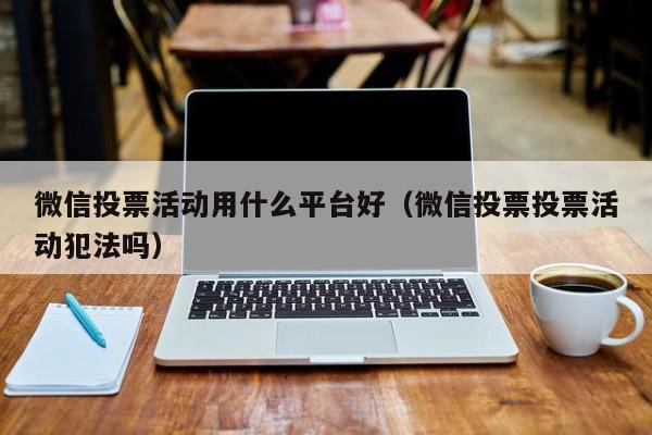 微信投票活动用什么平台好(微信投票投票活动犯法吗)