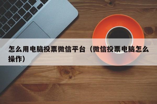 怎么用电脑投票微信平台(微信投票电脑怎么操作)