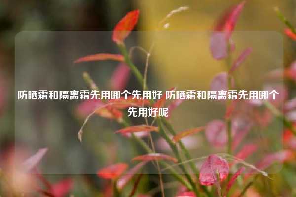 防晒霜和隔离霜先用哪个先用好 防晒霜和隔离霜先用哪个先用好呢