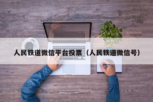 人民铁道微信平台投票(人民铁道微信号)
