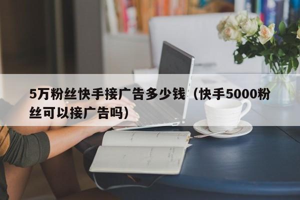 5万粉丝快手接广告多少钱(快手5000粉丝可以接广告吗)